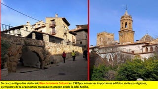 Su casco antiguo fue declarado Bien de Interés Cultural en 1982 por conservar importantes edificios, civiles y religiosos,
ejemplares de la arquitectura realizada en Aragón desde la Edad Media.
 