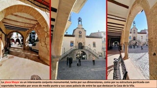 La plaza Mayor es un interesante conjunto monumental, tanto por sus dimensiones, como por su estructura porticada con
soportales formados por arcos de medio punto y sus casas palacio de entre las que destacan la Casa de la Vila.
 