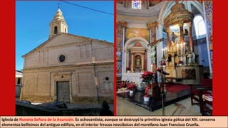 Iglesia de Nuestra Señora de la Asunción. Es ochocentista, aunque se destruyó la primitiva iglesia gótica del XIII. conserva
elementos bellísimos del antiguo edificio, en el interior frescos neoclásicos del morellano Juan Francisco Cruella.
 