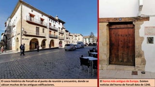 El casco histórico de Forcall es el punto de reunión y encuentro, donde se
ubican muchas de las antiguas edificaciones.
El horno más antiguo de Europa. Existen
noticias del horno de Forcall data de 1246.
 