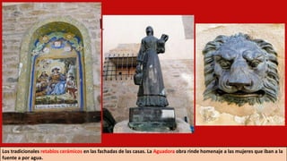 Los tradicionales retablos cerámicos en las fachadas de las casas. La Aguadora obra rinde homenaje a las mujeres que iban a la
fuente a por agua.
 