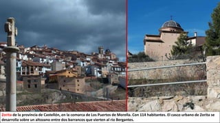 Zorita de la provincia de Castellón, en la comarca de Los Puertos de Morella. Con 114 habitantes. El casco urbano de Zorita se
desarrolla sobre un altozano entre dos barrancos que vierten al rio Bergantes.
 