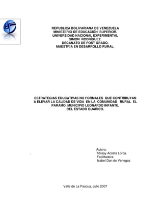 REPUBLICA BOLIVARIANA DE VENEZUELA
              MINISTERIO DE EDUCACIÓN SUPERIOR.
             UNIVERSIDAD NACIONAL EXPERIMENTAL
                      SIMON RODRÍGUEZ.
                   DECANATO DE POST GRADO.
               MAESTRIA EN DESARROLLO RURAL.




    ESTRATEGIAS EDUCATIVAS NO FORMALES QUE CONTRIBUYAN
    A ELEVAR LA CALIDAD DE VIDA EN LA COMUNIDAD RURAL EL
             PARAMO. MUNICIPIO LEONARDO INFANTE.
                     DEL ESTADO GUARICO.




                                        Autora:
.                                       Tibisay Acosta Lorca.
                                        Facilitadora:
                                        Isabel Dan de Venegas




                  Valle de La Pascua, Julio 2007
 