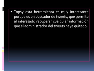  Topsy esta herramienta es muy interesante
porque es un buscador de tweets, que permite
al interesado recuperar cualquier información
que el administrador del tweets haya quitado.
 