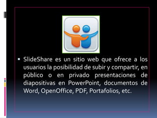  SlideShare es un sitio web que ofrece a los
usuarios la posibilidad de subir y compartir, en
público o en privado presentaciones de
diapositivas en PowerPoint, documentos de
Word, OpenOffice, PDF, Portafolios, etc.
 