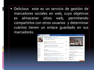  Delicious este es un servicio de gestión de
marcadores sociales en web, cuyo objetivos
es almacenar sitios web, permitiendo
compartirlos con otros usuarios y determinar
cuántos tienen un enlace guardado en sus
marcadores.
 