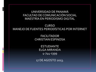UNIVERSIDAD DE PANAMÁ
FACULTAD DE COMUNICACIÓN SOCIAL
MAESTRÍA EN PERIODISMO DIGITAL
CURSO
MANEJO DE FUENTES PERIODÍSTICAS POR INTERNET
FACILITADOR
CHRISTIAN ESPINOSA
ESTUDIANTE
ELGA MIRANDA
4-744-1399
17 DE AGOSTO 2013.
 