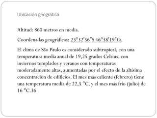 Ubicación geográfica
Altitud: 860 metros en media.
Coordenadas geográficas: 23°32 56 S 46°38 19 O′ ″ ′ ″ .
El clima de São Paulo es considerado subtropical, con una
temperatura media anual de 19,25 grados Celsius, con
inviernos templados y veranos con temperaturas
moderadamente altas, aumentadas por el efecto de la altísima
concentración de edificios. El mes más caliente (febrero) tiene
una temperatura media de 22,5 °C, y el mes más frío (julio) de
16 °C.36
 