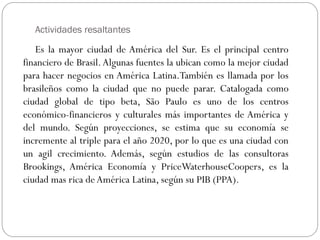 Actividades resaltantes
Es la mayor ciudad de América del Sur. Es el principal centro
financiero de Brasil.Algunas fuentes la ubican como la mejor ciudad
para hacer negocios en América Latina.También es llamada por los
brasileños como la ciudad que no puede parar. Catalogada como
ciudad global de tipo beta, São Paulo es uno de los centros
económico-financieros y culturales más importantes de América y
del mundo. Según proyecciones, se estima que su economía se
incremente al triple para el año 2020, por lo que es una ciudad con
un agil crecimiento. Además, según estudios de las consultoras
Brookings, América Economía y PriceWaterhouseCoopers, es la
ciudad mas rica deAmérica Latina, según su PIB (PPA).
 