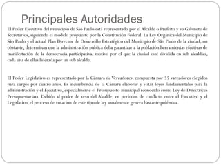 El Poder Ejecutivo del municipio de São Paulo está representado por el Alcalde o Prefeito y su Gabinete de
Secretarios, siguiendo el modelo propuesto por la Constitución Federal. La Ley Orgánica del Municipio de
São Paulo y el actual Plan Director de Desarrollo Estratégico del Municipio de São Paulo de la ciudad, no
obstante, determinan que la administración pública deba garantizar a la población herramientas efectivas de
manifestación de la democracia participativa, motivo por el que la ciudad esté dividida en sub alcaldías,
cada una de ellas liderada por un sub alcalde.
El Poder Legislativo es representado por la Cámara de Vereadores, compuesta por 55 vareadores elegidos
para cargos por cuatro años. Es incumbencia de la Cámara elaborar y votar leyes fundamentales para la
administración y el Ejecutivo, especialmente el Presupuesto municipal (conocido como Ley de Directrices
Presupuestarias). Debido al poder de veto del Alcalde, en períodos de conflicto entre el Ejecutivo y el
Legislativo, el proceso de votación de este tipo de ley usualmente genera bastante polémica.
Principales Autoridades
 