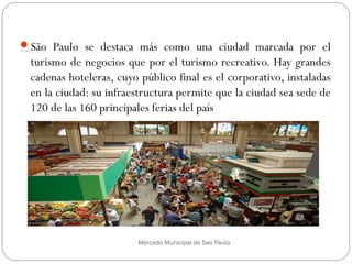 Sitios turísticos
São Paulo se destaca más como una ciudad marcada por el
turismo de negocios que por el turismo recreativo. Hay grandes
cadenas hoteleras, cuyo público final es el corporativo, instaladas
en la ciudad: su infraestructura permite que la ciudad sea sede de
120 de las 160 principales ferias del país
Mercado Municipal de Sao Paulo
 