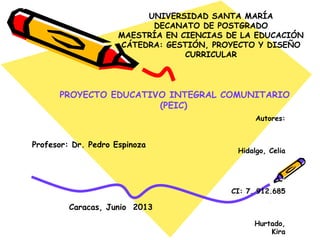 UNIVERSIDAD SANTA MARÍA
DECANATO DE POSTGRADO
MAESTRÍA EN CIENCIAS DE LA EDUCACIÓN
CÁTEDRA: GESTIÓN, PROYECTO Y DISEÑO
CURRICULAR
PROYECTO EDUCATIVO INTEGRAL COMUNITARIO
(PEIC)
Caracas, Junio 2013
Profesor: Dr. Pedro Espinoza
Autores:
Hidalgo, Celia
CI: 7. 912.685
Hurtado,
Kira
VIDEO CLICK AQUI
 