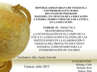 REPÚBLICA BOLIVARIANA DE VENEZUELA
UNIVERSIDAD SANTA MARÍA
DECANATO DE POSGRADO
MAESTRÍA EN CIENCIAS DE LA EDUCACIÓN
CÁTEDRA: TEORÍA Y PRÁCTICA DE LA ÉTICA
EN LA EDUCACIÓN
UNIDAD IV: DIDÁCTICA
TRANSFORMACIONAL
LA INVESTIGACIÓN EN EL CAMPO DE LA
ÉTICA Y LA EDUCACIÓN Y EL PAPEL DE LAS
INSTITUCIONES EN LA ELABORACIÓN Y
VIGENCIA DEL PROYECTO EDUCATIVO
INTEGRAL COMUNITARIO PARA LA
INTERIORIZACIÓN DE VALORES
Facilitadora: MSc. Nandy Torrivilla
INTEGRANTES:
Hidalgo, Celia
Hurtado, Kira
Santos, Alan
Caracas, Julio 2013
 