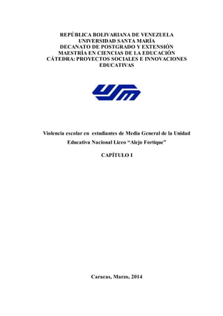 REPÚBLICA BOLIVARIANA DE VENEZUELA
UNIVERSIDAD SANTA MARÍA
DECANATO DE POSTGRADO Y EXTENSIÓN
MAESTRÍA EN CIENCIAS DE LA EDUCACIÓN
CÁTEDRA: PROYECTOS SOCIALES E INNOVACIONES
EDUCATIVAS
Violencia escolar en estudiantes de Media General de la Unidad
Educativa Nacional Liceo “Alejo Fortique”
CAPÍTULO I
Caracas, Marzo, 2014
 