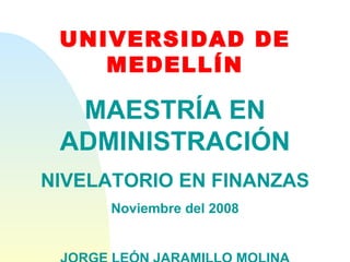 UNIVERSIDAD DE MEDELLÍN MAESTRÍA EN ADMINISTRACIÓN NIVELATORIO EN FINANZAS Noviembre del 2008 JORGE LEÓN JARAMILLO MOLINA 