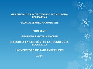 GERENCIA DE PROYECTOS DE TECNOLOGIA 
EDUCATIVA 
GLORIA ISABEL ARANGO GIL 
PROFESOR 
GUSTAVO SANTIS MANCIPE 
MAESTRÍA EN GESTIÓN DE LA TECNOLOGIA 
EDUCATIVA 
UNIVERSIDAD DE SANTANDER UDES 
2014 
 