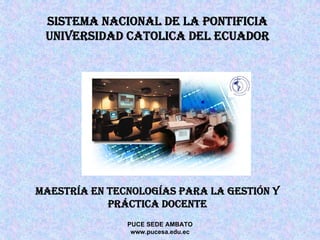 SISTEMA NACIONAL DE LA PONTIFICIA
 UNIVERSIDAD CATOLICA DEL ECUADOR




MAESTRÍA EN TECNOLOGÍAS PARA LA GESTIÓN Y
            PRÁCTICA DOCENTE
               PUCE SEDE AMBATO
                www.pucesa.edu.ec
 
