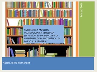 Febrero2016
Autor: Adelfa Hernández
CORRIENTES Y MODELOS
PEDAGÓGICOS EN VENEZUELA
(1870-1970) SU INCIDENCIA EN LA
ENSEÑANZA DE LA MATEMÁTICA EN
LA ESCUELA PRIMARIA
 