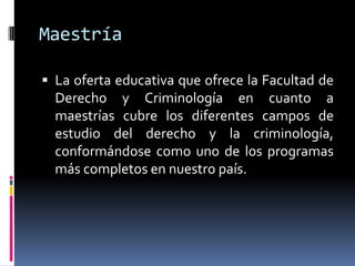 Maestría

 La oferta educativa que ofrece la Facultad de
  Derecho y Criminología en cuanto a
  maestrías cubre los diferentes campos de
  estudio del derecho y la criminología,
  conformándose como uno de los programas
  más completos en nuestro país.
 