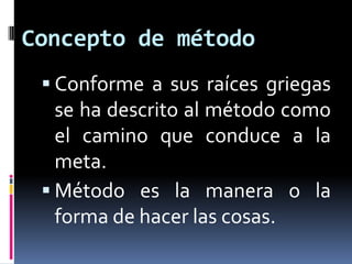 Concepto de método
  Conforme a sus raíces griegas
   se ha descrito al método como
   el camino que conduce a la
   meta.
  Método es la manera o la
   forma de hacer las cosas.
 