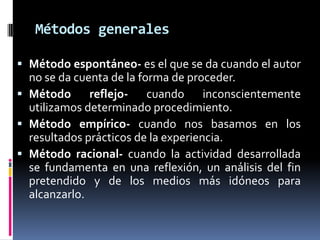 Métodos generales

 Método espontáneo- es el que se da cuando el autor
  no se da cuenta de la forma de proceder.
 Método      reflejo- cuando inconscientemente
  utilizamos determinado procedimiento.
 Método empírico- cuando nos basamos en los
  resultados prácticos de la experiencia.
 Método racional- cuando la actividad desarrollada
  se fundamenta en una reflexión, un análisis del fin
  pretendido y de los medios más idóneos para
  alcanzarlo.
 