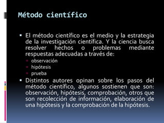 Método científico

 El método científico es el medio y la estrategia
  de la investigación científica. Y la ciencia busca
  resolver hechos o problemas mediante
  respuestas adecuadas a través de:
   observación
   hipótesis
   prueba
 Distintos autores opinan sobre los pasos del
  método científico, algunos sostienen que son:
  observación, hipótesis, comprobación, otros que
  son recolección de información, elaboración de
  una hipótesis y la comprobación de la hipótesis.
 