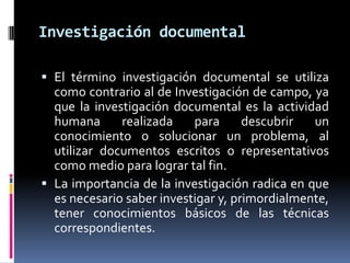 Investigación documental

 El término investigación documental se utiliza
  como contrario al de Investigación de campo, ya
  que la investigación documental es la actividad
  humana      realizada    para      descubrir  un
  conocimiento o solucionar un problema, al
  utilizar documentos escritos o representativos
  como medio para lograr tal fin.
 La importancia de la investigación radica en que
  es necesario saber investigar y, primordialmente,
  tener conocimientos básicos de las técnicas
  correspondientes.
 