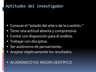 Aptitudes del investigador



   Conocer el “estado del arte o de la cuestión.”
   Tener una actitud abierta y comprensiva.
   Contar con disposición para el análisis.
   Trabajar con disciplina.
   Ser autónomo de pensamiento.
   Aceptar objetivamente los resultados.

 ACADÉMICO Y/O RIGOR CIENTÍFICO
 