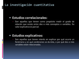 La investigación cuantitativa


   Estudios correlacionales:
     Son aquellos que tienen como propósito medir el grado de
      relación que existe entre dos o más conceptos o variables. Su
      valor explicativo es parcial.



   Estudios explicativos:
     Son aquellos que tienen interés en explicar por qué ocurre un
      fenómeno y en qué condiciones se da éste, o por qué dos o más
      variables están relacionadas.
 
