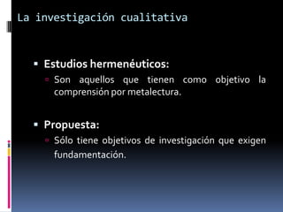 La investigación cualitativa


   Estudios hermenéuticos:
     Son aquellos que tienen como objetivo la
      comprensión por metalectura.


   Propuesta:
     Sólo tiene objetivos de investigación que exigen
      fundamentación.
 