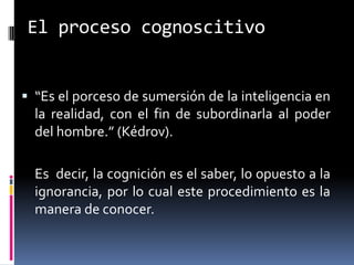 El proceso cognoscitivo


 “Es el porceso de sumersión de la inteligencia en
  la realidad, con el fin de subordinarla al poder
  del hombre.” (Kédrov).

  Es decir, la cognición es el saber, lo opuesto a la
  ignorancia, por lo cual este procedimiento es la
  manera de conocer.
 