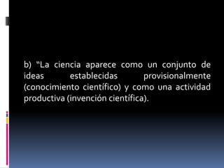 b) “La ciencia aparece como un conjunto de
ideas       establecidas        provisionalmente
(conocimiento científico) y como una actividad
productiva (invención científica).
 