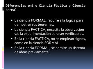 Diferencias entre Ciencia Fáctica y Ciencia
Formal

   La ciencia FORMAL, recurre a la lógica para
    demostrar sus teoremas.
   La ciencia FÁCTICA, necesita la observación
    y/o la experimentación para ser verificables.
   En la ciencia FÁCTICA, no se emplean signos,
    como en la ciencia FORMAL.
   En la ciencia FORMAL, se admite un sistema
    de ideas previamente.
 