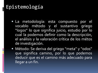 Epistemología

  La metodología: esta compuesto por el
   vocablo método y el sustantivo griego
   “logos” lo que significa juicio, estudio por lo
   cual la podemos definir como la descripción,
   el análisis y la valoración crítica de los métos
   de investigación.
  Método: Se deriva del griego “meta” y “odos”
   que significa camino, por lo que podemos
   deducir que es el camino más adecuado para
   llegar a un fin.
 