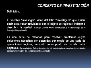 CONCEPTO DE INVESTIGACIÓN
Definición.

El vocablo “investigar” viene del latín “investigare” que quiere
decir desarrollar actividades con el objeto de registrar, indagar o
descubrir la verdad. (Santiago Zorrilla Arena. Introducción a la Metodología de la
Investigación, página 40).


Es una serie de métodos para resolver problemas cuyas
soluciones necesitan ser obtenidas por medio de una serie de
operaciones lógicas, tomando como punto de partida datos
objetivos. (Fernando Arias Galicia. Introducción a la metodología de investigación en ciencias
de la administración y del comportamiento, página 35).
 