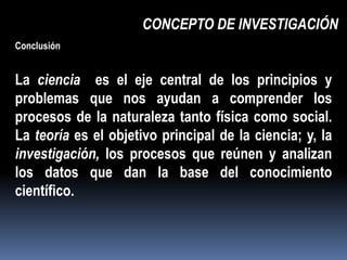 CONCEPTO DE INVESTIGACIÓN
Conclusión


La ciencia es el eje central de los principios y
problemas que nos ayudan a comprender los
procesos de la naturaleza tanto física como social.
La teoría es el objetivo principal de la ciencia; y, la
investigación, los procesos que reúnen y analizan
los datos que dan la base del conocimiento
científico.
 
