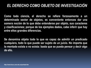EL DERECHO COMO OBJETO DE INVESTIGACIÓN

Como toda ciencia, el derecho se refiere forzosamente a un
determinado sector de objetos, es conveniente entonces dar una
somera noción de lo que debe entenderse por objeto, sus caracteres
y clasificaciones; porque de los ejemplos dados, cabe inferir que hay
entre ellos grandes diferencias.

Se denomina objeto todo lo que es capaz de admitir un predicado
cualquiera, todo lo que puede ser sujeto de un juicio. No importa que
lo mentado exista o no exista: basta que se pueda pensar y decir algo
de ello.



http://www.fceco.uner.edu.ar/portada.htm
 