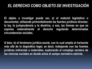 EL DERECHO COMO OBJETO DE INVESTIGACIÓN

El objeto a investigar puede ser, a) el material legislativo o
documental, utilizando primordialmente las fuentes jurídicas directas:
la ley, la jurisprudencia y la doctrina, o sea, las formas en que se
expresa materialmente el derecho regulando determinadas
circunstancias sociales.


O bien, b) el fenómeno jurídico-social, con lo cual amplía el horizonte
más allá de lo dogmático legal, es decir, trabajando con las fuentes
jurídicas indirectas o materiales, explorando el complejo sendero de
las ciencias sociales en donde actúa el campo normativo estricto.
 