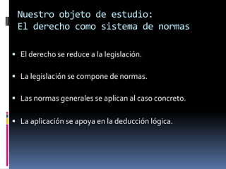 Nuestro objeto de estudio:
 El derecho como sistema de normas

 El derecho se reduce a la legislación.

 La legislación se compone de normas.

 Las normas generales se aplican al caso concreto.

 La aplicación se apoya en la deducción lógica.
 