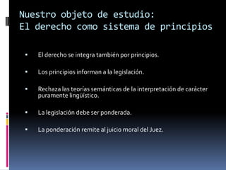 Nuestro objeto de estudio:
El derecho como sistema de principios

    El derecho se integra también por principios.

    Los principios informan a la legislación.

    Rechaza las teorías semánticas de la interpretación de carácter
     puramente lingüístico.

    La legislación debe ser ponderada.

    La ponderación remite al juicio moral del Juez.
 