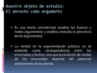 Nuestro objeto de estudio:
El derecho como argumento


   Es una teoría normativista (analiza los buenos y
    malos argumentos) y analítica (estudia la estructura
    de los argumentos).

   La verdad en la argumentación práctica no se
    entiende como correspondencia entre los
    enunciados y hechos, sino que la condición de verdad
    de los enunciados depende del potencial
    asentimiento de los demás.
 