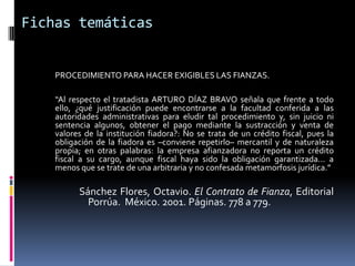 Fichas temáticas


    PROCEDIMIENTO PARA HACER EXIGIBLES LAS FIANZAS.

    “Al respecto el tratadista ARTURO DÍAZ BRAVO señala que frente a todo
    ello, ¿qué justificación puede encontrarse a la facultad conferida a las
    autoridades administrativas para eludir tal procedimiento y, sin juicio ni
    sentencia algunos, obtener el pago mediante la sustracción y venta de
    valores de la institución fiadora?: No se trata de un crédito fiscal, pues la
    obligación de la fiadora es –conviene repetirlo– mercantil y de naturaleza
    propia; en otras palabras: la empresa afianzadora no reporta un crédito
    fiscal a su cargo, aunque fiscal haya sido la obligación garantizada... a
    menos que se trate de una arbitraria y no confesada metamorfosis jurídica.”

          Sánchez Flores, Octavio. El Contrato de Fianza, Editorial
            Porrúa. México. 2001. Páginas. 778 a 779.
 