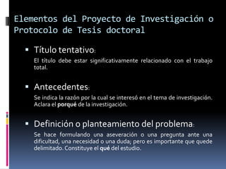 Elementos del Proyecto de Investigación o
Protocolo de Tesis doctoral

   Título tentativo:
    El título debe estar significativamente relacionado con el trabajo
    total.


   Antecedentes:
    Se indica la razón por la cual se interesó en el tema de investigación.
    Aclara el porqué de la investigación.


   Definición o planteamiento del problema:
    Se hace formulando una aseveración o una pregunta ante una
    dificultad, una necesidad o una duda; pero es importante que quede
    delimitado. Constituye el qué del estudio.
 
