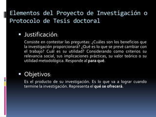 Elementos del Proyecto de Investigación o
Protocolo de Tesis doctoral

   Justificación:
    Consiste en contestar las preguntas: ¿Cuáles son los beneficios que
    la investigación proporcionará? ¿Qué es lo que se prevé cambiar con
    el trabajo? Cuál es su utilidad? Considerando como criterios su
    relevancia social, sus implicaciones prácticas, su valor teórico o su
    utilidad metodológica. Responde al para qué.


   Objetivos:
    Es el producto de su investigación. Es lo que va a lograr cuando
    termine la investigación. Representa el qué se ofrecerá.
 
