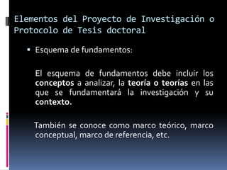 Elementos del Proyecto de Investigación o
Protocolo de Tesis doctoral

   Esquema de fundamentos:

    El esquema de fundamentos debe incluir los
    conceptos a analizar, la teoría o teorías en las
    que se fundamentará la investigación y su
    contexto.

    También se conoce como marco teórico, marco
    conceptual, marco de referencia, etc.
 