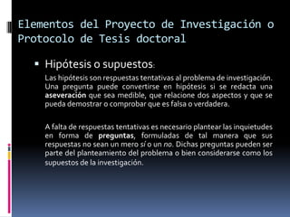 Elementos del Proyecto de Investigación o
Protocolo de Tesis doctoral

   Hipótesis o supuestos:
    Las hipótesis son respuestas tentativas al problema de investigación.
    Una pregunta puede convertirse en hipótesis si se redacta una
    aseveración que sea medible, que relacione dos aspectos y que se
    pueda demostrar o comprobar que es falsa o verdadera.

    A falta de respuestas tentativas es necesario plantear las inquietudes
    en forma de preguntas, formuladas de tal manera que sus
    respuestas no sean un mero sí o un no. Dichas preguntas pueden ser
    parte del planteamiento del problema o bien considerarse como los
    supuestos de la investigación.
 
