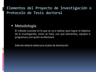 Elementos del Proyecto de Investigación o
Protocolo de Tesis doctoral


   Metodología:
   El método consiste en lo que se va a realizar para lograr el objetivo
   de la investigación; como se hará, con qué elementos, equipos o
   programas y con quién se efectuará.


   Además deberá elaborarse el plan de disertación.
 
