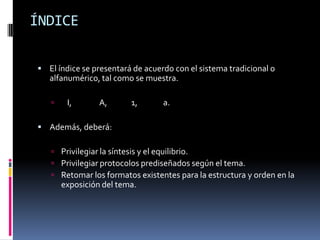 ÍNDICE

 El índice se presentará de acuerdo con el sistema tradicional o
   alfanumérico, tal como se muestra.

       I,       A,      1,       a.

 Además, deberá:

    Privilegiar la síntesis y el equilibrio.
    Privilegiar protocolos prediseñados según el tema.
    Retomar los formatos existentes para la estructura y orden en la
       exposición del tema.
 