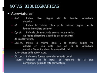 NOTAS BIBLIOGRÁFICAS
 Abreviaturas:
   Ibíd.         Indica    otra     página    de     la    fuente inmediata
               anterior.
     Id.         Indica la misma obra y la misma página de la
               fuente inmediata anterior.
     Op. cit. Indica la obra ya citada en una nota anterior.
               Se repite el nombre y apellido del autor antes
      de la abreviatura.
     Loc. cit. Indica la misma obra y la misma página ya
               citadas en una nota que no es la inmediata
               anterior. Se repite el nombre y apellido del
      autor antes de la abreviatura.
     Cit. por. Indica una fuente secundaria citada por el
        autor referido en la nota. Se requiere de la cita
               completa seguida de esta abreviatura.
 