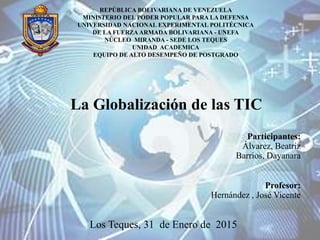 La Globalización de las TIC
Participantes:
Álvarez, Beatriz
Barrios, Dayanara
Profesor:
Hernández , José Vicente
Los Teques, 31 de Enero de 2015
REPÚBLICA BOLIVARIANA DE VENEZUELA
MINISTERIO DEL PODER POPULAR PARA LA DEFENSA
UNIVERSIDAD NACIONAL EXPERIMENTAL POLITÉCNICA
DE LA FUERZA ARMADA BOLIVARIANA - UNEFA
NÚCLEO MIRANDA - SEDE LOS TEQUES
UNIDAD ACADEMICA
EQUIPO DE ALTO DESEMPEÑO DE POSTGRADO
 
